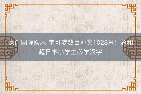 豪门国际娱乐 宝可梦数目冲突1028只！总和超日本小学生必学汉字